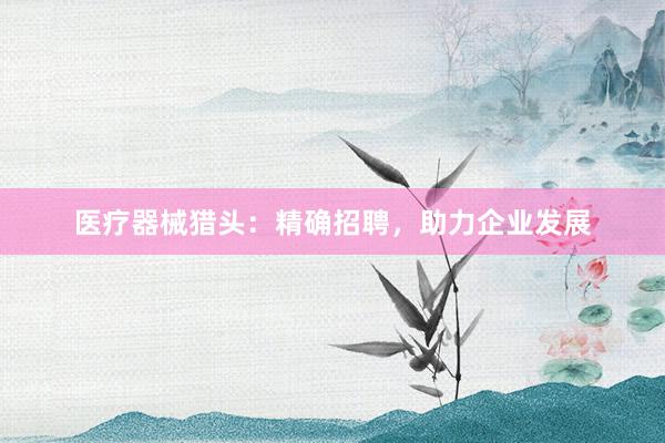 医疗器械猎头：精确招聘，助力企业发展