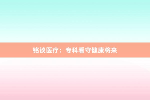 铭谈医疗：专科看守健康将来